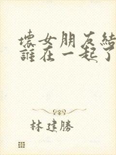 坏女朋友结局跟谁在一起了