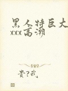 黑人特巨大xxxxx高潮