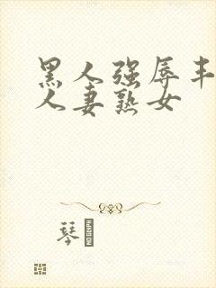 黑人强辱丰满的人妻熟女