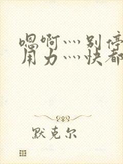 嗯啊灬别停啊灬用力灬快都市奇缘