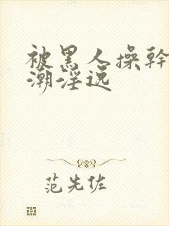 被黑人操干的高潮淫逸