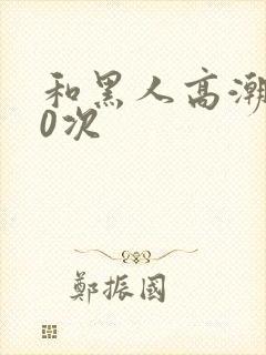 和黑人高潮了10次