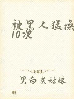 被黑人猛操高潮10次