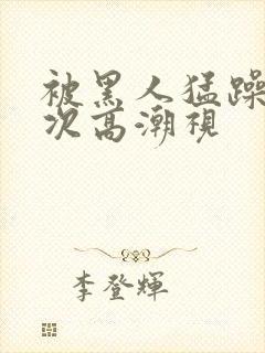 被黑人猛躁10次高潮视