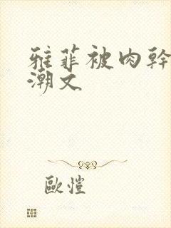 雅菲被肉干高h潮文