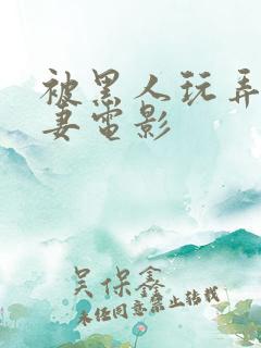 被黑人玩弄的人妻电影