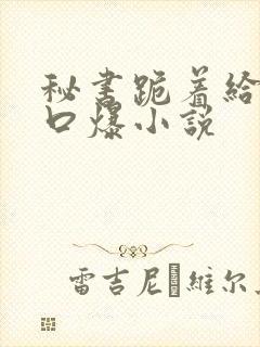 秘书跪着给老板口爆小说