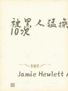 被黑人猛操高潮10次