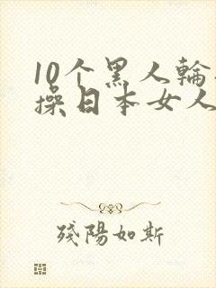 10个黑人轮流操日本女人视频