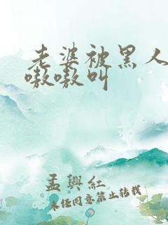 老婆被黑人整的嗷嗷叫