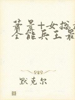 萧晨+女总裁的全能兵王最新更新