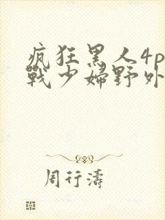 疯狂黑人4p大战少妇野外性视频