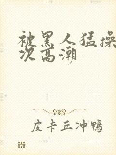 被黑人猛操10次高潮