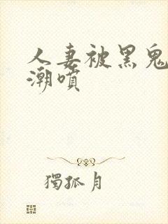 人妻被黑鬼玩到潮喷