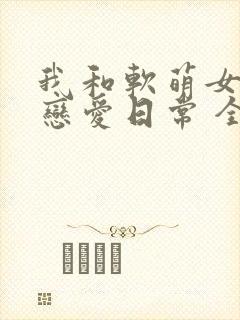 我和软萌女友的恋爱日常 全文阅读