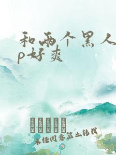 和两个黑人玩3p好爽