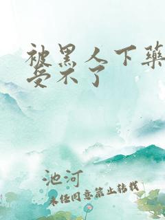 被黑人下药做得受不了