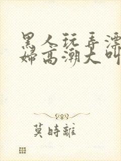 黑人玩弄漂亮少妇高潮大叫