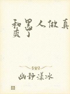 和黑人做真的太爽了