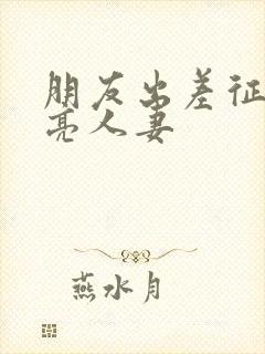 朋友出差征服漂亮人妻