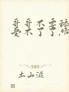 哥哥不要舔了,受不了了,啊啊啊啊啊