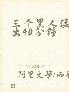 三个黑人猛烈进出40分钟
