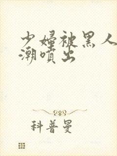 少妇被黑人到高潮喷出