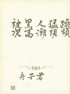 被黑人猛躁10次高潮视频怎么拍