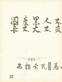 国产黑人又粗又长又大又爽片