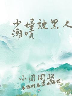 少妇被黑人到高潮喷