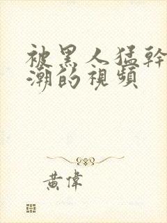 被黑人猛干到高潮的视频