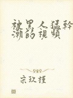 被黑人猛干到高潮的视频