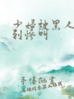 少妇被黑人4p到惨叫