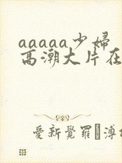 aaaaa少妇高潮大片在线