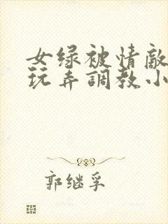 女绿被情敌羞辱玩弄调教小说