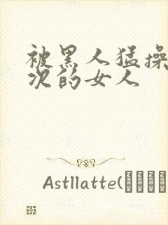 被黑人猛操10次的女人