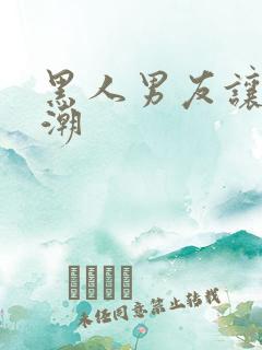 黑人男友让我高潮