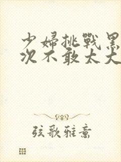 少妇挑战黑人一次不敢太大