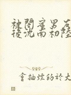 被闺蜜男友错认后沈南初陆时砚著