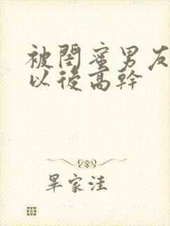 被闺蜜男友上错以后高干