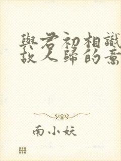 与君初相识犹如故人归的意思
