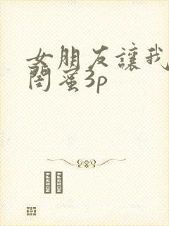 女朋友让我跟她闺蜜3p