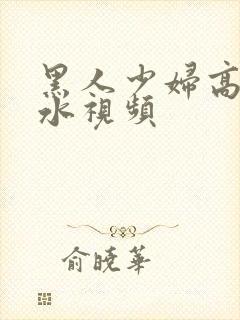 黑人少妇高潮喷水视频