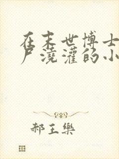 在末世博士被丧尸浇灌的小说