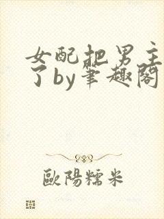女配把男主全渣了by笔趣阁免费阅读下