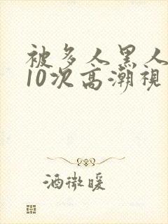 被多人黑人猛躁10次高潮视频