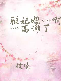 雅妃嗯灬啊灬快灬高潮了