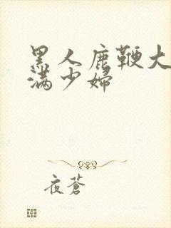 黑人鹿鞭大战丰满少妇