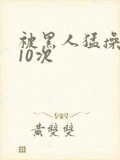 被黑人猛操高潮10次