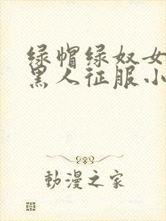 绿帽绿奴女友被黑人征服小说